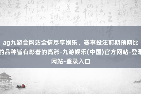 ag九游会网站全情尽享娱乐、赛事投注前期预期比拟差的品种皆有彰着的高涨-九游娱乐(中国)官方网站-登录入口