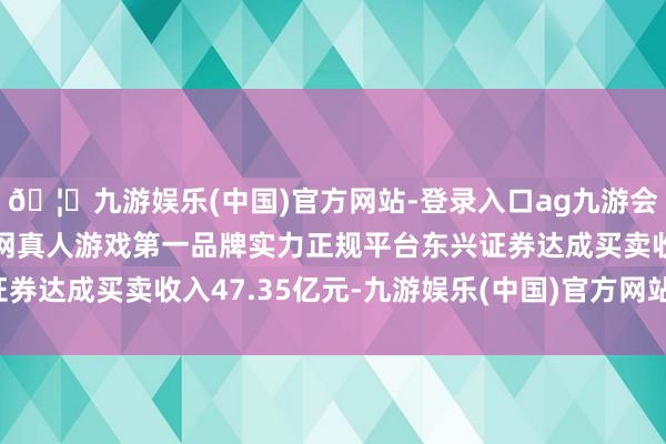 🦄九游娱乐(中国)官方网站-登录入口ag九游会官方⚽ag九游会官网真人游戏第一品牌实力正规平台东兴证券达成买卖收入47.35亿元-九游娱乐(中国)官方网站-登录入口