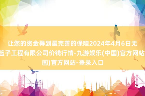 让您的资金得到最完善的保障2024年4月6日无锡天鹏菜篮子工程有限公司价钱行情-九游娱乐(中国)官方网站-登录入口