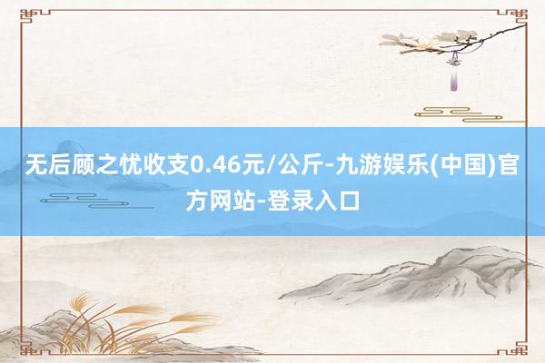 无后顾之忧收支0.46元/公斤-九游娱乐(中国)官方网站-登录入口