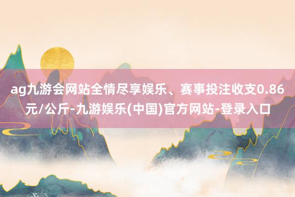 ag九游会网站全情尽享娱乐、赛事投注收支0.86元/公斤-九游娱乐(中国)官方网站-登录入口