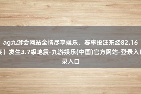 ag九游会网站全情尽享娱乐、赛事投注东经82.16度）发生3.7级地震-九游娱乐(中国)官方网站-登录入口