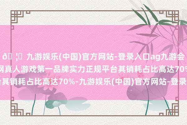 🦄九游娱乐(中国)官方网站-登录入口ag九游会官方⚽ag九游会官网真人游戏第一品牌实力正规平台其销耗占比高达70%-九游娱乐(中国)官方网站-登录入口