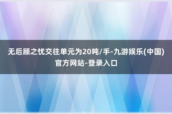 无后顾之忧交往单元为20吨/手-九游娱乐(中国)官方网站-登录入口