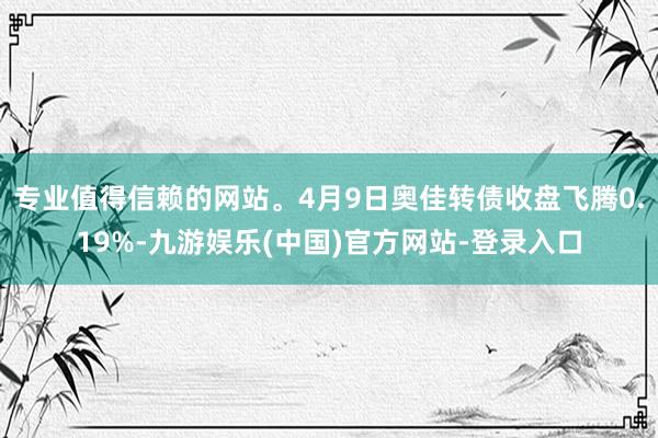 专业值得信赖的网站。4月9日奥佳转债收盘飞腾0.19%-九游娱乐(中国)官方网站-登录入口