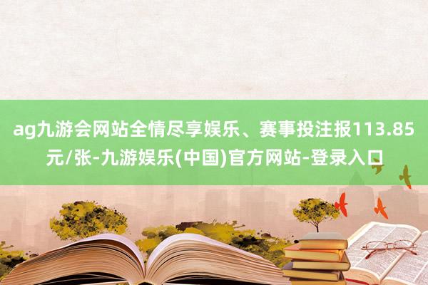 ag九游会网站全情尽享娱乐、赛事投注报113.85元/张-九游娱乐(中国)官方网站-登录入口