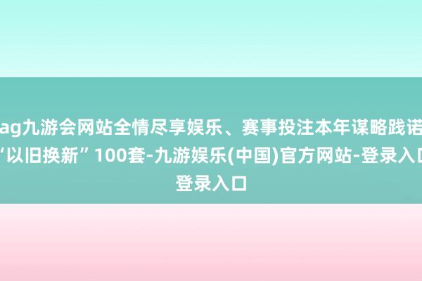 ag九游会网站全情尽享娱乐、赛事投注本年谋略践诺“以旧换新”100套-九游娱乐(中国)官方网站-登录入口