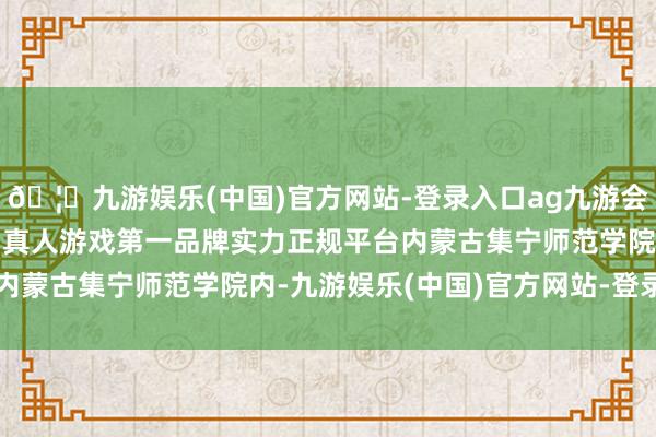 🦄九游娱乐(中国)官方网站-登录入口ag九游会官方⚽ag九游会官网真人游戏第一品牌实力正规平台内蒙古集宁师范学院内-九游娱乐(中国)官方网站-登录入口