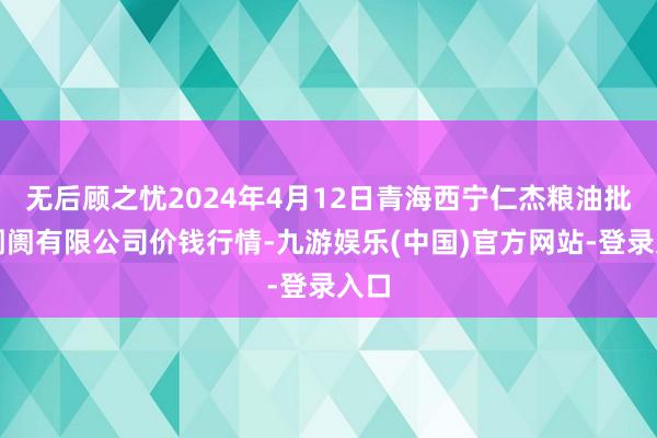 无后顾之忧2024年4月12日青海西宁仁杰粮油批发阛阓有限公司价钱行情-九游娱乐(中国)官方网站-登录入口