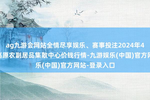 ag九游会网站全情尽享娱乐、赛事投注2024年4月12日青藏高原农副居品集散中心价钱行情-九游娱乐(中国)官方网站-登录入口