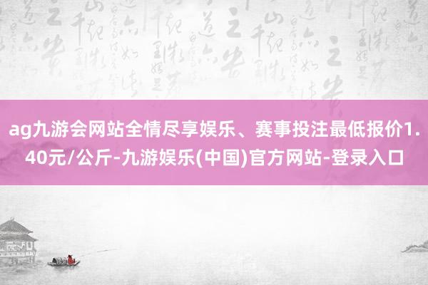 ag九游会网站全情尽享娱乐、赛事投注最低报价1.40元/公斤-九游娱乐(中国)官方网站-登录入口