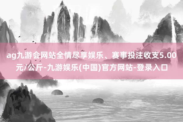 ag九游会网站全情尽享娱乐、赛事投注收支5.00元/公斤-九游娱乐(中国)官方网站-登录入口