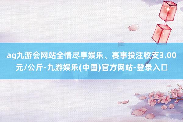 ag九游会网站全情尽享娱乐、赛事投注收支3.00元/公斤-九游娱乐(中国)官方网站-登录入口