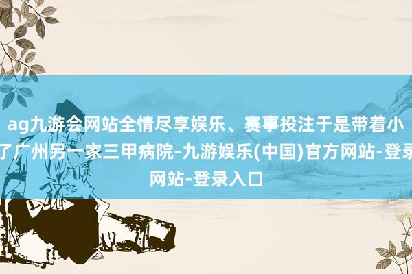 ag九游会网站全情尽享娱乐、赛事投注于是带着小文去了广州另一家三甲病院-九游娱乐(中国)官方网站-登录入口