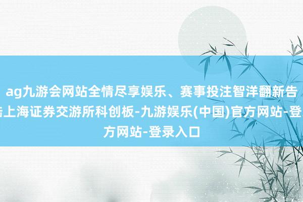 ag九游会网站全情尽享娱乐、赛事投注智洋翻新告捷登陆上海证券交游所科创板-九游娱乐(中国)官方网站-登录入口