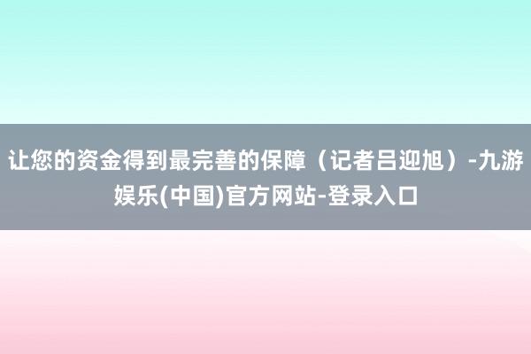 让您的资金得到最完善的保障（记者吕迎旭）-九游娱乐(中国)官方网站-登录入口