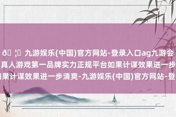 🦄九游娱乐(中国)官方网站-登录入口ag九游会官方⚽ag九游会官网真人游戏第一品牌实力正规平台如果计谋效果进一步清爽-九游娱乐(中国)官方网站-登录入口