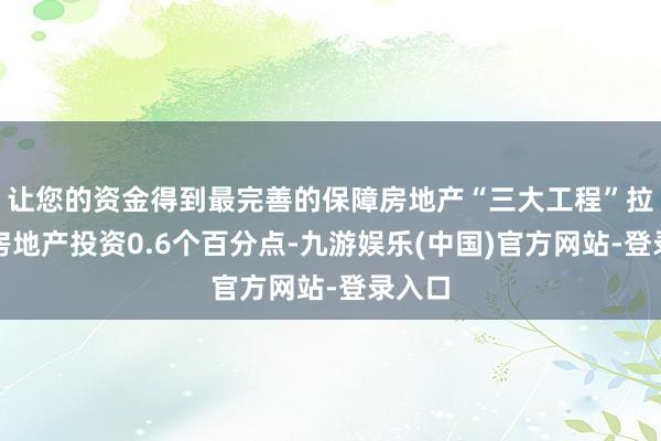 让您的资金得到最完善的保障房地产“三大工程”拉动了房地产投资0.6个百分点-九游娱乐(中国)官方网站-登录入口