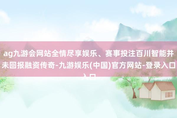 ag九游会网站全情尽享娱乐、赛事投注百川智能并未回报融资传奇-九游娱乐(中国)官方网站-登录入口