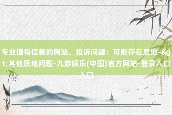 专业值得信赖的网站。投诉问题：可能存在质地->其他质地问题-九游娱乐(中国)官方网站-登录入口