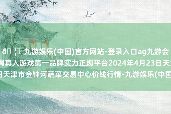 🦄九游娱乐(中国)官方网站-登录入口ag九游会官方⚽ag九游会官网真人游戏第一品牌实力正规平台2024年4月23日天津市金钟河蔬菜交易中心价钱行情-九游娱乐(中国)官方网站-登录入口