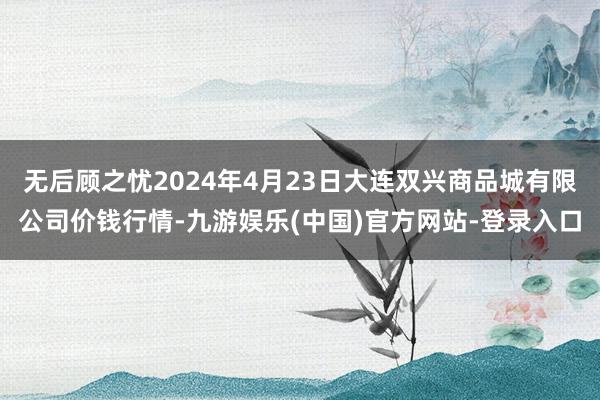 无后顾之忧2024年4月23日大连双兴商品城有限公司价钱行情-九游娱乐(中国)官方网站-登录入口