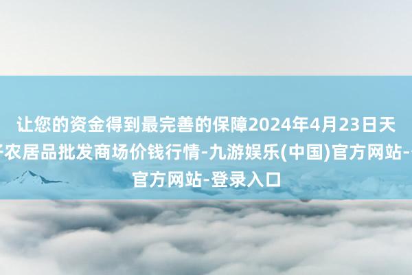 让您的资金得到最完善的保障2024年4月23日天津何庄子农居品批发商场价钱行情-九游娱乐(中国)官方网站-登录入口