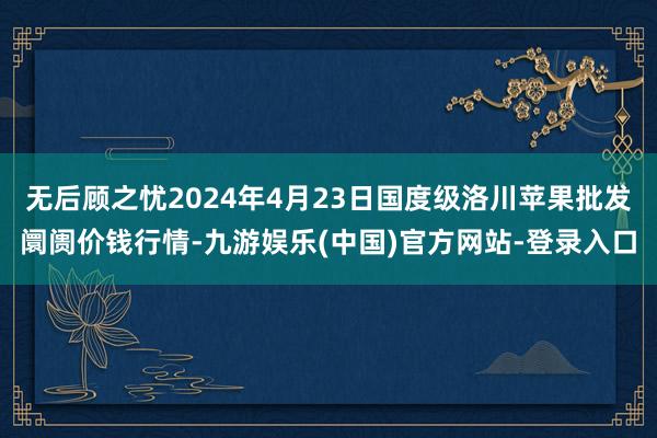 无后顾之忧2024年4月23日国度级洛川苹果批发阛阓价钱行情-九游娱乐(中国)官方网站-登录入口