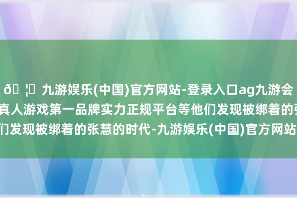 🦄九游娱乐(中国)官方网站-登录入口ag九游会官方⚽ag九游会官网真人游戏第一品牌实力正规平台等他们发现被绑着的张慧的时代-九游娱乐(中国)官方网站-登录入口