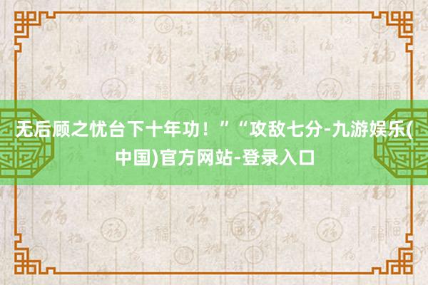 无后顾之忧台下十年功！”“攻敌七分-九游娱乐(中国)官方网站-登录入口