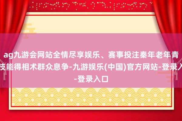 ag九游会网站全情尽享娱乐、赛事投注秦年老年青的技能得相术群众息争-九游娱乐(中国)官方网站-登录入口