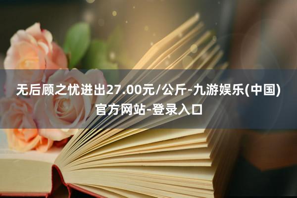 无后顾之忧进出27.00元/公斤-九游娱乐(中国)官方网站-登录入口