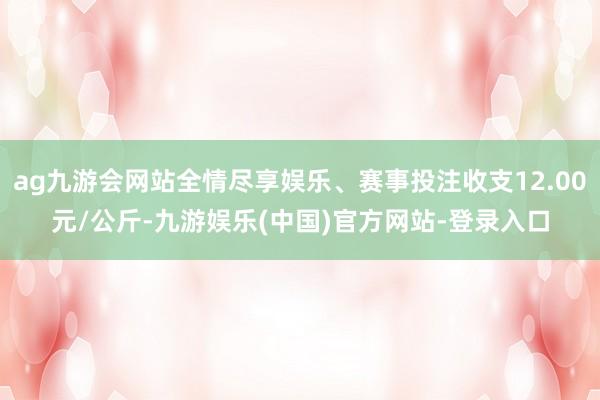 ag九游会网站全情尽享娱乐、赛事投注收支12.00元/公斤-九游娱乐(中国)官方网站-登录入口