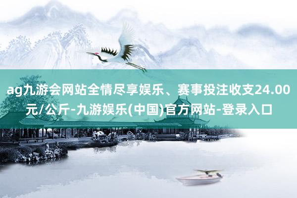 ag九游会网站全情尽享娱乐、赛事投注收支24.00元/公斤-九游娱乐(中国)官方网站-登录入口