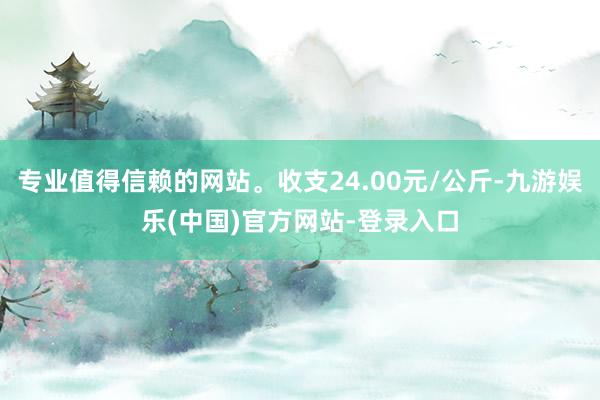 专业值得信赖的网站。收支24.00元/公斤-九游娱乐(中国)官方网站-登录入口