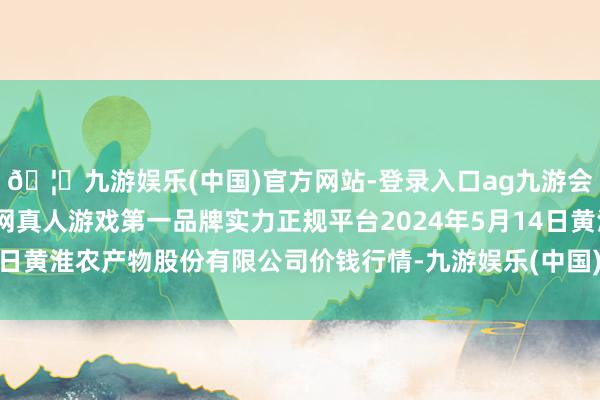 🦄九游娱乐(中国)官方网站-登录入口ag九游会官方⚽ag九游会官网真人游戏第一品牌实力正规平台2024年5月14日黄淮农产物股份有限公司价钱行情-九游娱乐(中国)官方网站-登录入口