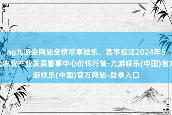 ag九游会网站全情尽享娱乐、赛事投注2024年5月14日魏县当代农业产业发展管事中心价钱行情-九游娱乐(中国)官方网站-登录入口