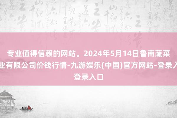 专业值得信赖的网站。2024年5月14日鲁南蔬菜产业有限公司价钱行情-九游娱乐(中国)官方网站-登录入口