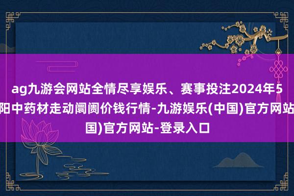 ag九游会网站全情尽享娱乐、赛事投注2024年5月14日首阳中药材走动阛阓价钱行情-九游娱乐(中国)官方网站-登录入口