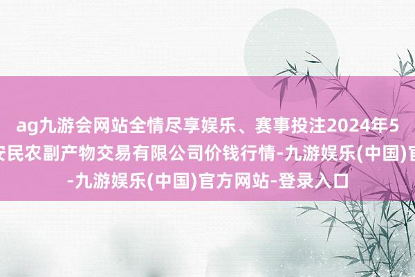 ag九游会网站全情尽享娱乐、赛事投注2024年5月14日马鞍山市安民农副产物交易有限公司价钱行情-九游娱乐(中国)官方网站-登录入口