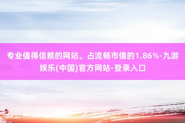 专业值得信赖的网站。占流畅市值的1.86%-九游娱乐(中国)官方网站-登录入口