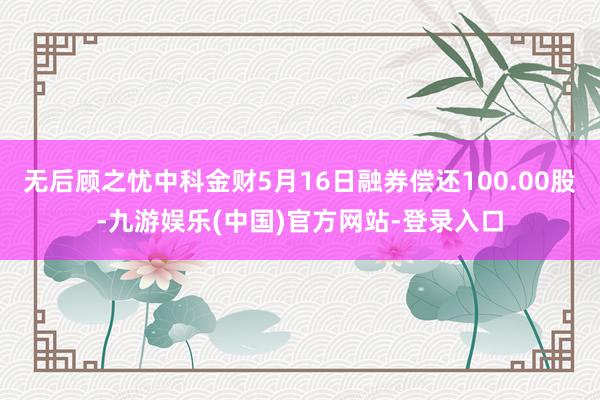 无后顾之忧中科金财5月16日融券偿还100.00股-九游娱乐(中国)官方网站-登录入口