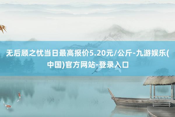 无后顾之忧当日最高报价5.20元/公斤-九游娱乐(中国)官方网站-登录入口