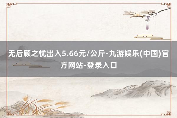 无后顾之忧出入5.66元/公斤-九游娱乐(中国)官方网站-登录入口