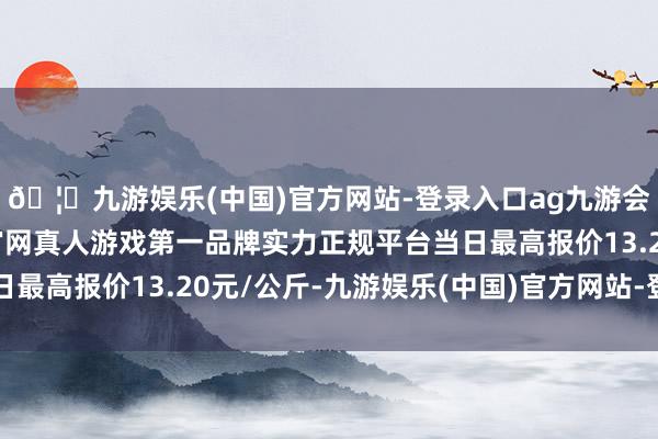 🦄九游娱乐(中国)官方网站-登录入口ag九游会官方⚽ag九游会官网真人游戏第一品牌实力正规平台当日最高报价13.20元/公斤-九游娱乐(中国)官方网站-登录入口