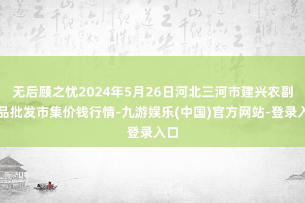 无后顾之忧2024年5月26日河北三河市建兴农副居品批发市集价钱行情-九游娱乐(中国)官方网站-登录入口