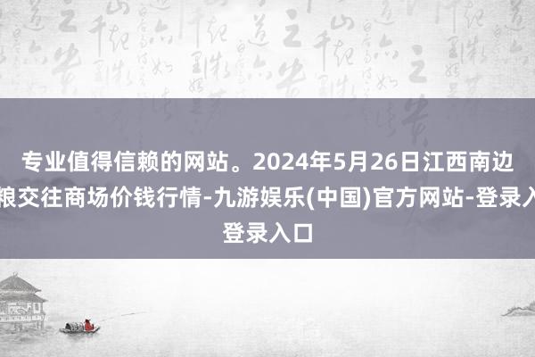 专业值得信赖的网站。2024年5月26日江西南边食粮交往商场价钱行情-九游娱乐(中国)官方网站-登录入口