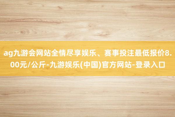 ag九游会网站全情尽享娱乐、赛事投注最低报价8.00元/公斤-九游娱乐(中国)官方网站-登录入口