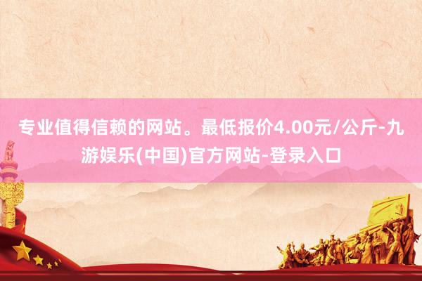 专业值得信赖的网站。最低报价4.00元/公斤-九游娱乐(中国)官方网站-登录入口