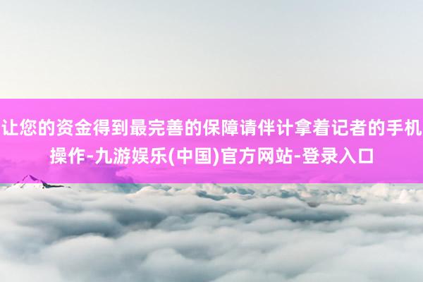 让您的资金得到最完善的保障请伴计拿着记者的手机操作-九游娱乐(中国)官方网站-登录入口